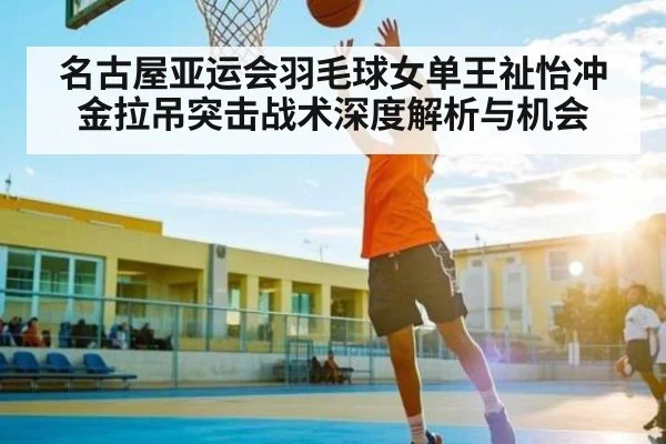 名古屋亚运会羽毛球女单王祉怡冲金拉吊突击战术深度解析与机会 | kaiyun