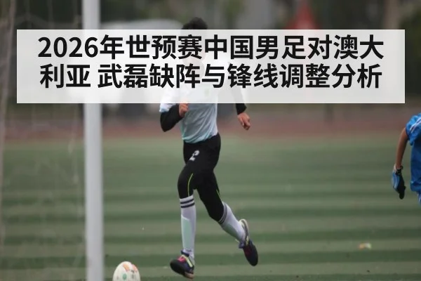 2026年世预赛中国男足对澳大利亚 武磊缺阵与锋线调整分析 | kaiyun