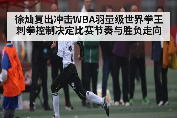 徐灿复出冲击WBA羽量级世界拳王 刺拳控制决定比赛节奏与胜负走向（kaiyun）